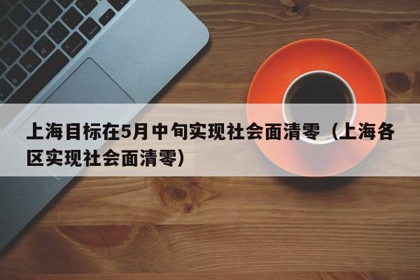 上海目标在5月中旬实现社会面清零(上海各区实现社会面清零)