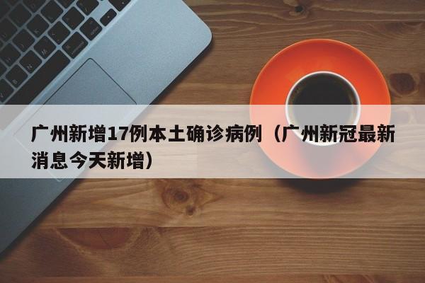广州新增17例本土确诊病例(广州新冠最新消息今天新增)