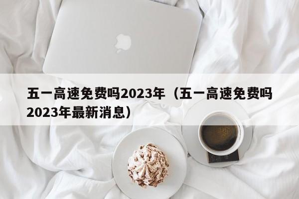 五一高速免费吗2023年(五一高速免费吗2023年最新消息)