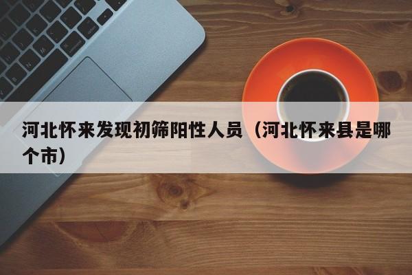 河北怀来发现初筛阳性人员(河北怀来县是哪个市)