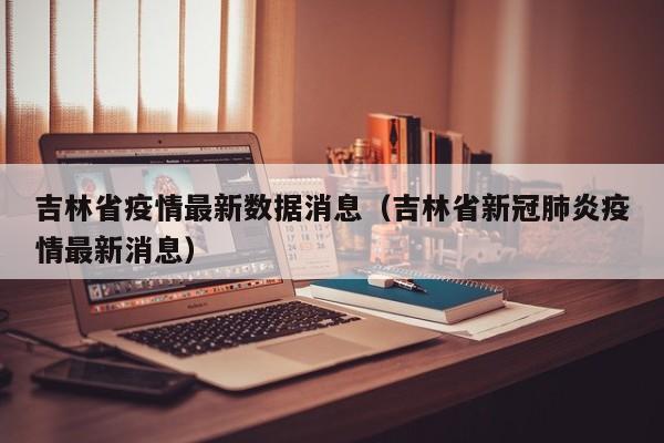 吉林省疫情最新数据消息(吉林省新冠肺炎疫情最新消息)