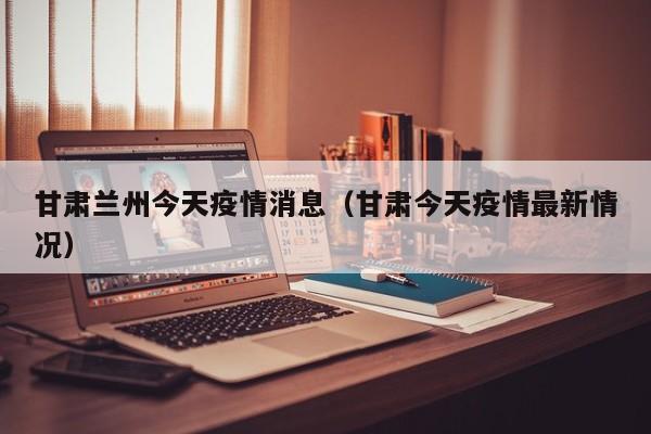 甘肃兰州今天疫情消息(甘肃今天疫情最新情况)