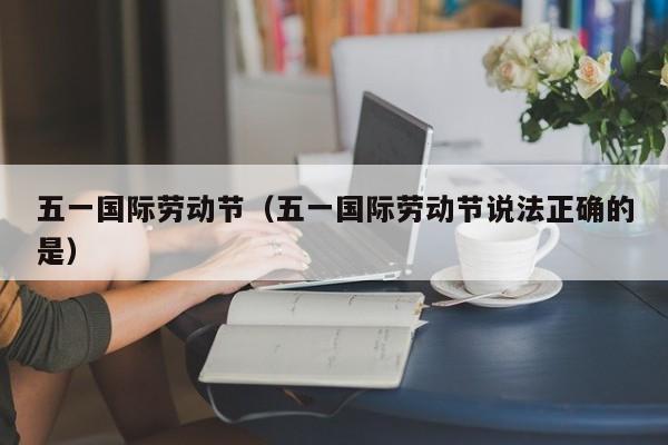 五一国际劳动节(五一国际劳动节说法正确的是)