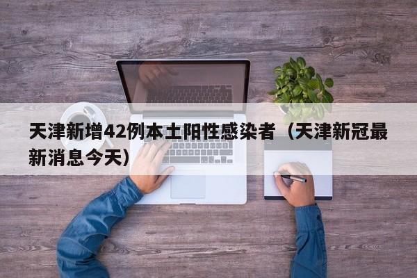 天津新增42例本土阳性感染者(天津新冠最新消息今天)