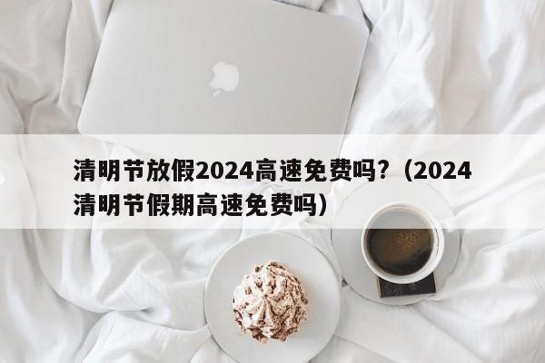 清明节放假2024高速免费吗?(2024清明节假期高速免费吗)