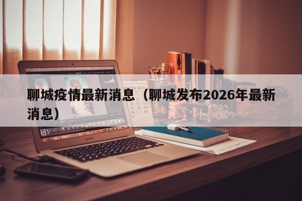 聊城疫情最新消息(聊城发布2026年最新消息)