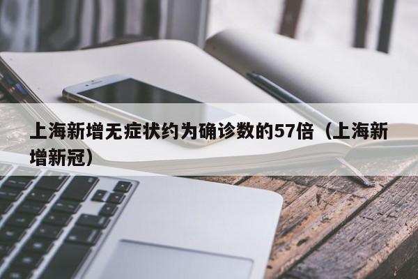 上海新增无症状约为确诊数的57倍(上海新增新冠)