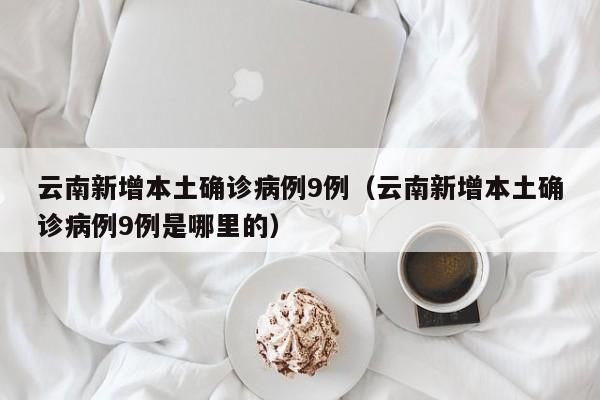 云南新增本土确诊病例9例(云南新增本土确诊病例9例是哪里的)