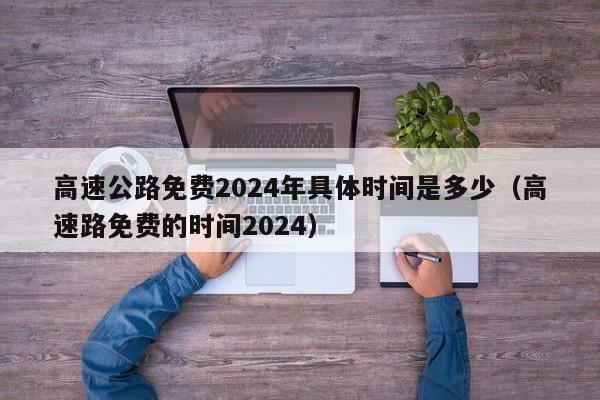 高速公路免费2024年具体时间是多少(高速路免费的时间2024)