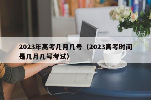 2023年高考几月几号(2023高考时间是几月几号考试)