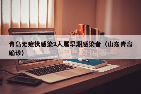 青岛无症状感染2人属早期感染者(山东青岛确诊)