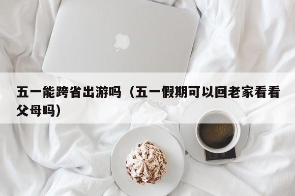 五一能跨省出游吗(五一假期可以回老家看看父母吗)