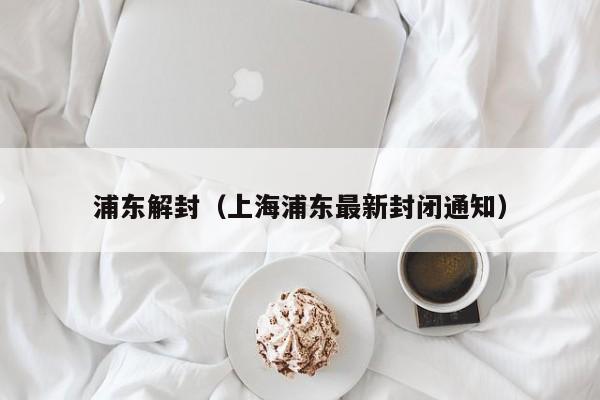 浦东解封(上海浦东最新封闭通知)