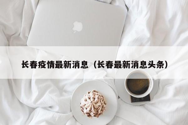 长春疫情最新消息(长春最新消息头条)