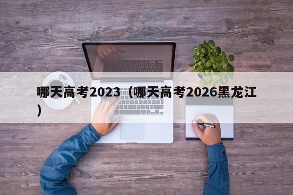 哪天高考2023(哪天高考2026黑龙江)