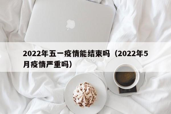 2022年五一疫情能结束吗(2022年5月疫情严重吗)