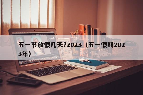 五一节放假几天?2023(五一假期2023年)