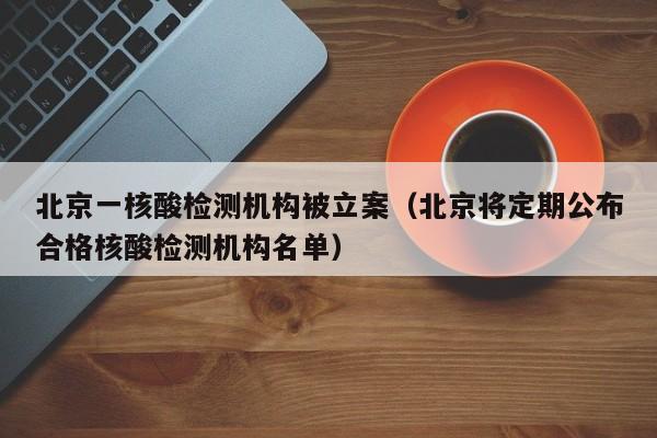 北京一核酸检测机构被立案(北京将定期公布合格核酸检测机构名单)