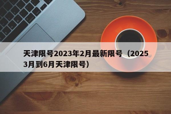 天津限号2023年2月最新限号(20253月到6月天津限号)