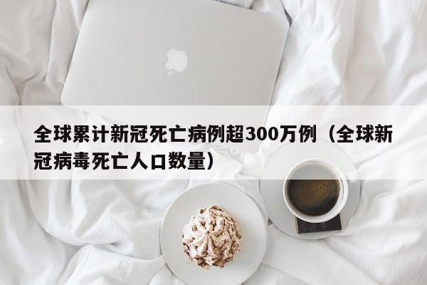 全球累计新冠死亡病例超300万例(全球新冠病毒死亡人口数量)