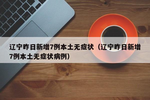 辽宁昨日新增7例本土无症状(辽宁昨日新增7例本土无症状病例)