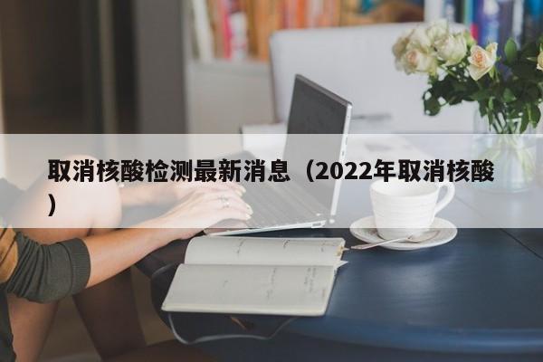 取消核酸检测最新消息(2022年取消核酸)