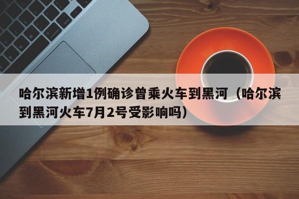 哈尔滨新增1例确诊曾乘火车到黑河(哈尔滨到黑河火车7月2号受影响吗)