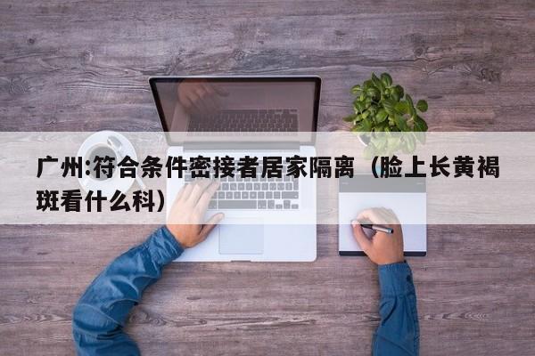 广州:符合条件密接者居家隔离(脸上长黄褐斑看什么科)