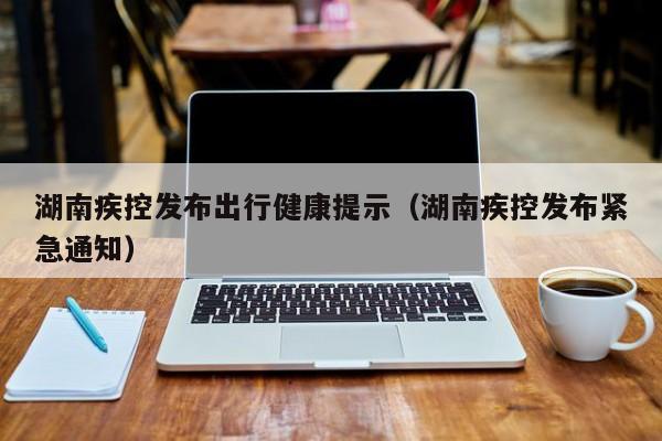 湖南疾控发布出行健康提示(湖南疾控发布紧急通知)