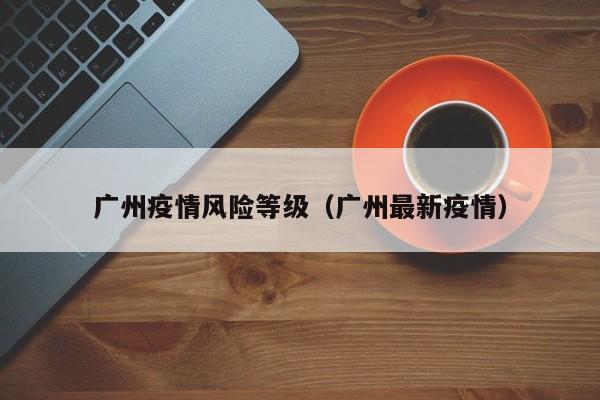 广州疫情风险等级(广州最新疫情)