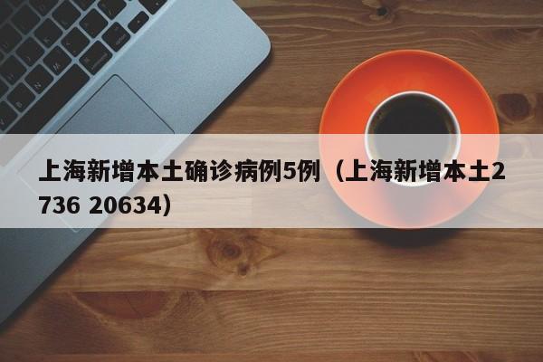 上海新增本土确诊病例5例(上海新增本土2736 20634)