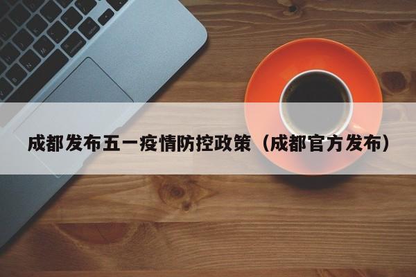 成都发布五一疫情防控政策(成都官方发布)