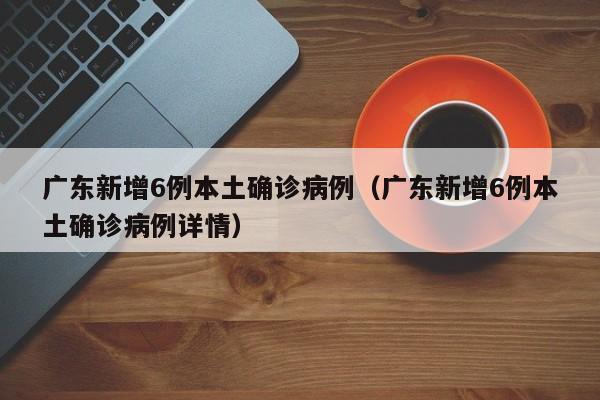 广东新增6例本土确诊病例(广东新增6例本土确诊病例详情)