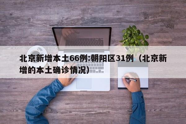 北京新增本土66例:朝阳区31例(北京新增的本土确诊情况)