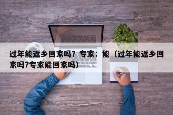 过年能返乡回家吗?专家:能(过年能返乡回家吗?专家能回家吗)