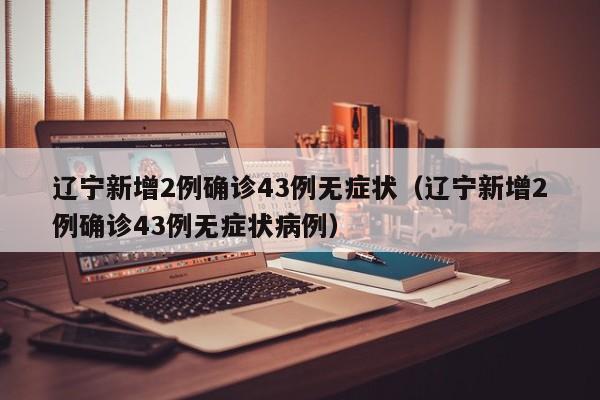 辽宁新增2例确诊43例无症状(辽宁新增2例确诊43例无症状病例)