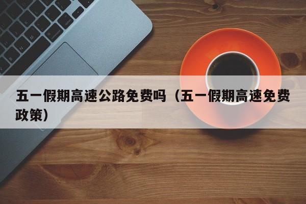 五一假期高速公路免费吗(五一假期高速免费政策)