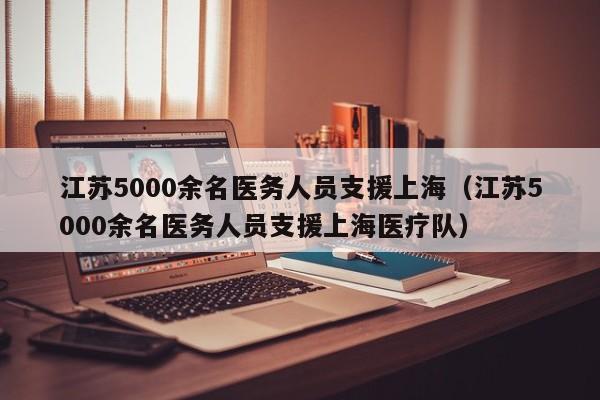 江苏5000余名医务人员支援上海(江苏5000余名医务人员支援上海医疗队)