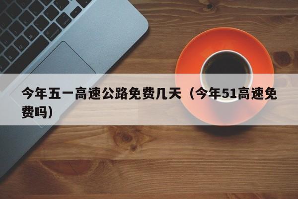 今年五一高速公路免费几天(今年51高速免费吗)