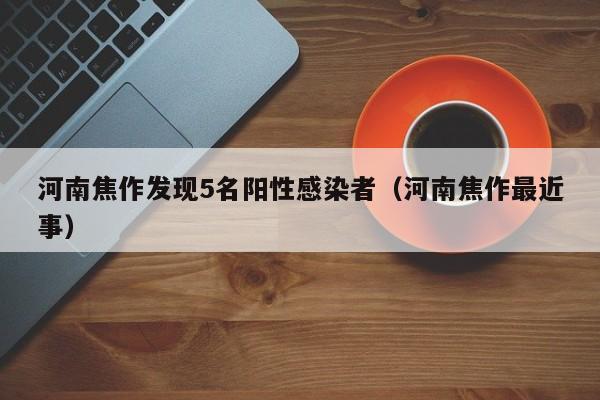 河南焦作发现5名阳性感染者(河南焦作最近事)