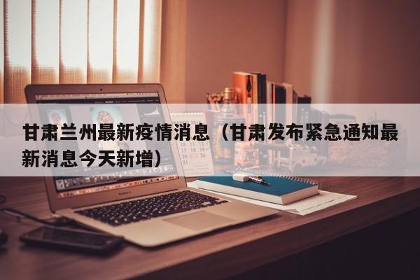 甘肃兰州最新疫情消息(甘肃发布紧急通知最新消息今天新增)