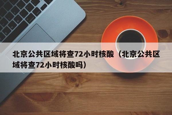 北京公共区域将查72小时核酸(北京公共区域将查72小时核酸吗)