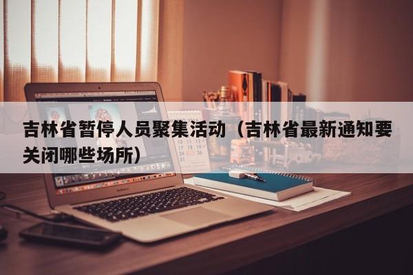 吉林省暂停人员聚集活动(吉林省最新通知要关闭哪些场所)