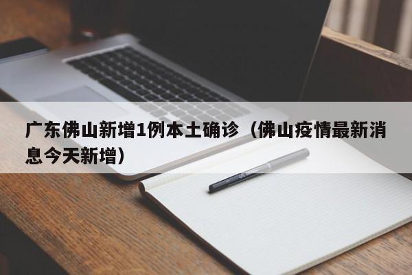 广东佛山新增1例本土确诊(佛山疫情最新消息今天新增)