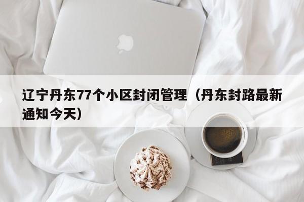 辽宁丹东77个小区封闭管理(丹东封路最新通知今天)