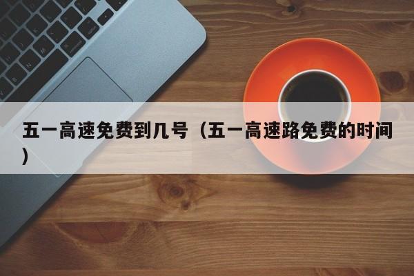 五一高速免费到几号(五一高速路免费的时间)