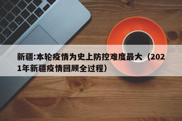 新疆:本轮疫情为史上防控难度最大(2021年新疆疫情回顾全过程)