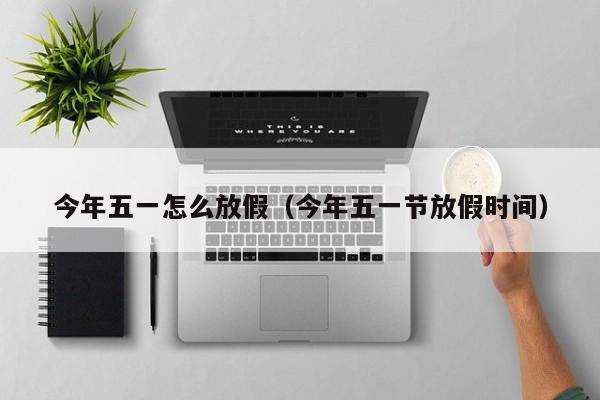 今年五一怎么放假(今年五一节放假时间)