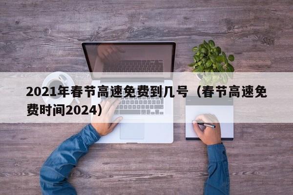 2021年春节高速免费到几号(春节高速免费时间2024)